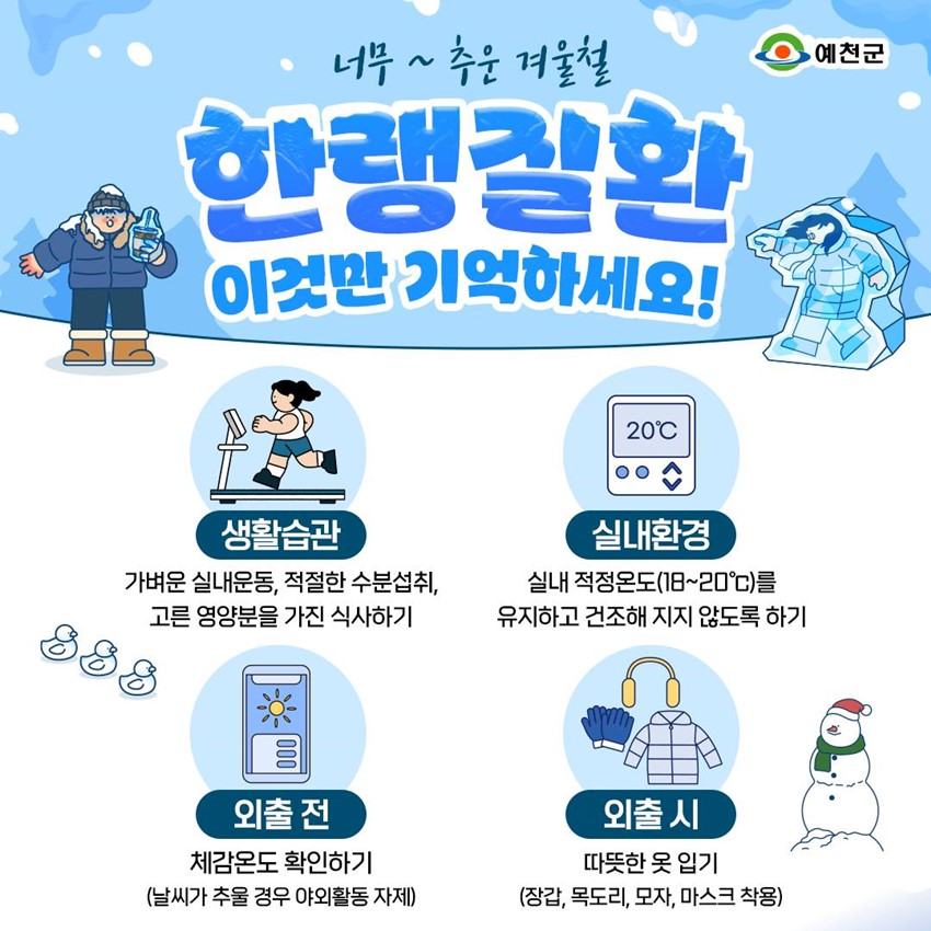 너무~ 추운 겨울철 한랭질환 이것만 기억하세요! 생활습관 - 가벼운 실내운동, 적절한 수분섭취, 고른 영양분을 가진 식사하기 실내환경 - 실내 적정온도(18~20℃)를 유지하고 건조해 지지 않도록 하기 외출 전 - 체감온도 확인하기(날씨가 추울 경우 야외활동 자제) 외출 시 - 따뜻한 옷 입기(장갑, 목도리, 모자, 마스크 착용)